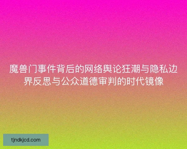 魔兽门事件背后的网络舆论狂潮与隐私边界反思与公众道德审判的时代镜像